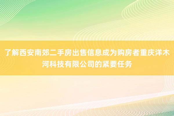 了解西安南郊二手房出售信息成为购房者重庆洋木河科技有限公司的紧要任务